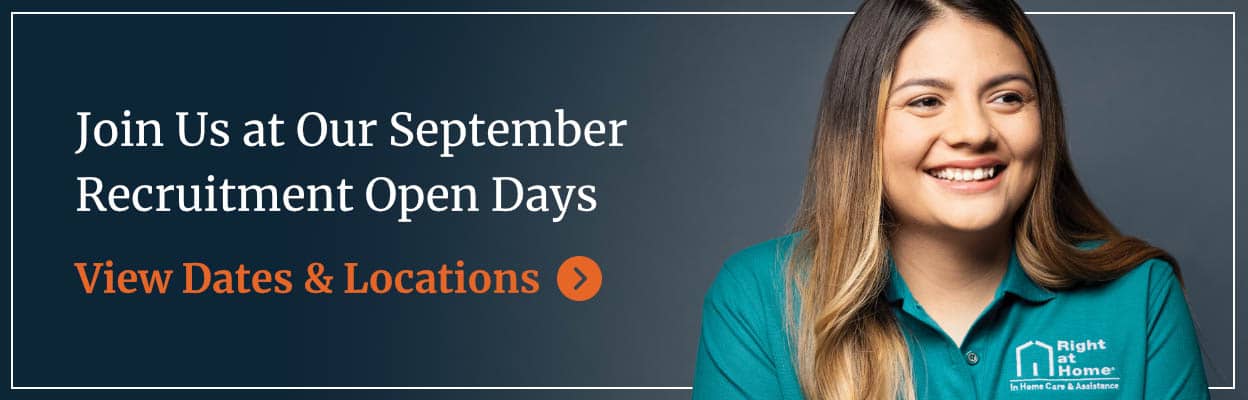 Female Right at Home caregiver smiling next to text that reads "Join Us at Our September Recruitment Open Days" and "View Dates & Locations" Female Right at Home caregiver smiling next to text that reads "Join Us at Our September Recruitment Open Days" and "View Dates & Locations"